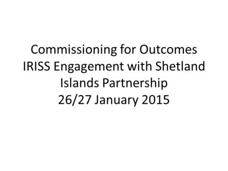 Commissioning for Outcomes IRISS Engagement with Shetland Islands Partnership 26/27 January 2015.