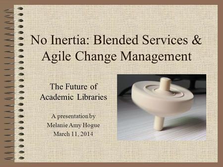 No Inertia: Blended Services & Agile Change Management The Future of Academic Libraries A presentation by Melanie Amy Hogue March 11, 2014.