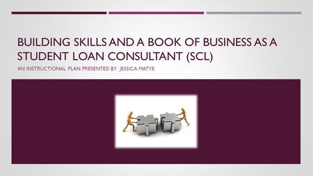 BUILDING SKILLS AND A BOOK OF BUSINESS AS A STUDENT LOAN CONSULTANT (SCL) AN INSTRUCTIONAL PLAN PRESENTED BY JESSICA MATYE.