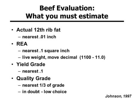 Beef Evaluation: What you must estimate Actual 12th rib fat –nearest.01 inch REA –nearest.1 square inch –live weight, move decimal (1100 - 11.0) Yield.