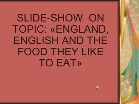 SLIDE-SHOW ON TOPIC: «ENGLAND, ENGLISH AND THE FOOD THEY LIKE TO EAT»