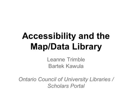 Accessibility and the Map/Data Library Leanne Trimble Bartek Kawula Ontario Council of University Libraries / Scholars Portal.