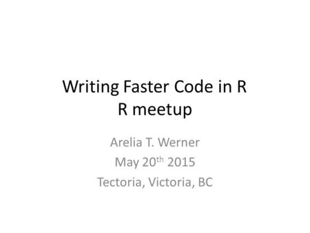 Writing Faster Code in R R meetup Arelia T. Werner May 20 th 2015 Tectoria, Victoria, BC.