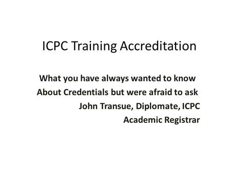 ICPC Training Accreditation What you have always wanted to know About Credentials but were afraid to ask John Transue, Diplomate, ICPC Academic Registrar.