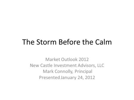 The Storm Before the Calm Market Outlook 2012 New Castle Investment Advisors, LLC Mark Connolly, Principal Presented January 24, 2012.