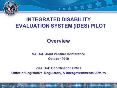 1 INTEGRATED DISABILITY EVALUATION SYSTEM (IDES) PILOT Overview VA/DoD Joint Venture Conference October 2010 VHA/DoD Coordination Office Office of Legislative,