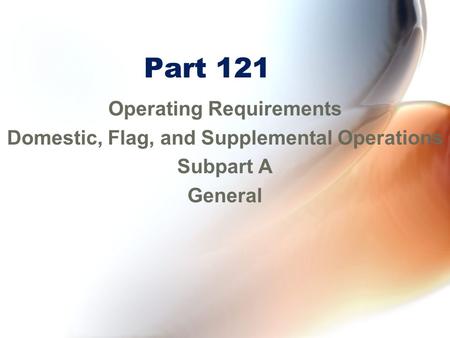 Part 121 Operating Requirements Domestic, Flag, and Supplemental Operations Subpart A General.