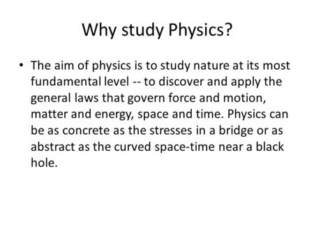 Why study Physics? The aim of physics is to study nature at its most fundamental level -- to discover and apply the general laws that govern force and.