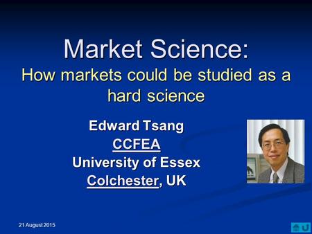 Market Science: How markets could be studied as a hard science Edward Tsang CCFEA University of Essex ColchesterColchester, UK Colchester 21 August 2015.