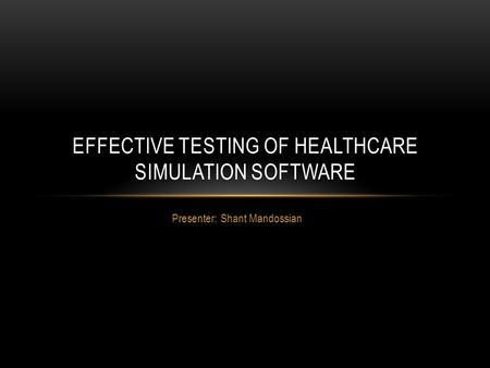 Presenter: Shant Mandossian EFFECTIVE TESTING OF HEALTHCARE SIMULATION SOFTWARE.