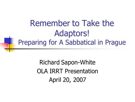 Remember to Take the Adaptors! Preparing for A Sabbatical in Prague Richard Sapon-White OLA IRRT Presentation April 20, 2007.