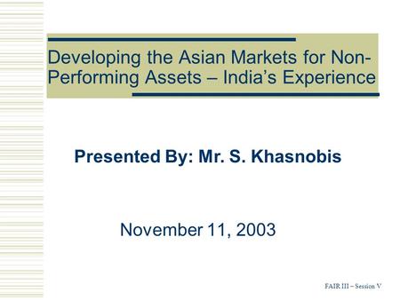 FAIR III – Session V Developing the Asian Markets for Non- Performing Assets – India’s Experience November 11, 2003 Presented By: Mr. S. Khasnobis.