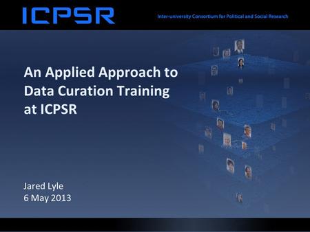 An Applied Approach to Data Curation Training at ICPSR Jared Lyle 6 May 2013.