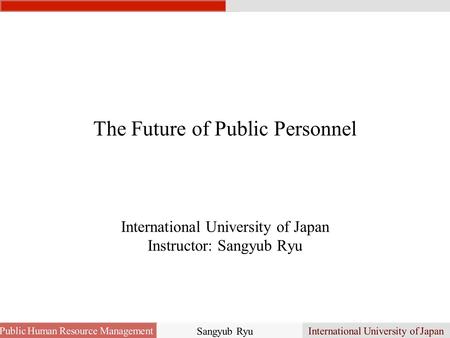 The Future of Public Personnel International University of Japan Instructor: Sangyub Ryu Public Human Resource Management International University of Japan.