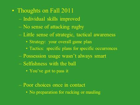 Thoughts on Fall 2011 –Individual skills improved –No sense of attacking rugby –Little sense of strategic, tactical awareness Strategy: your overall game.