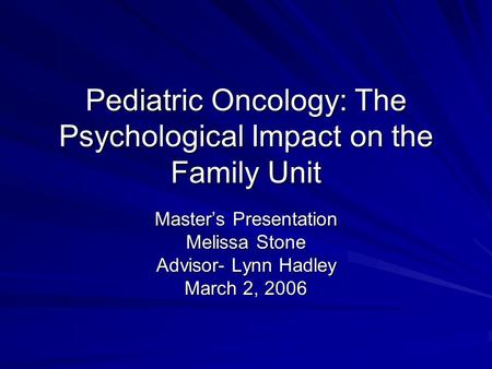 Pediatric Oncology: The Psychological Impact on the Family Unit Master’s Presentation Melissa Stone Advisor- Lynn Hadley March 2, 2006.