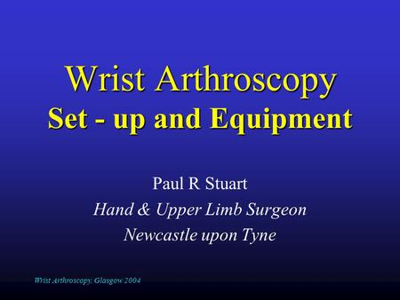 Wrist Arthroscopy, Glasgow 2004 Wrist Arthroscopy Set - up and Equipment Paul R Stuart Hand & Upper Limb Surgeon Newcastle upon Tyne.