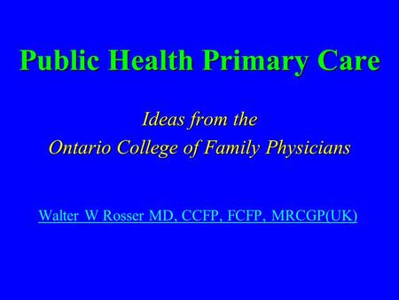 Public Health Primary Care Ideas from the Ontario College of Family Physicians Walter W Rosser MD, CCFP, FCFP, MRCGP(UK)