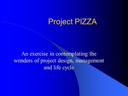 Project PIZZA An exercise in contemplating the wonders of project design, management and life cycle.