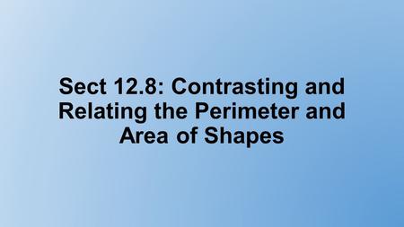 Sect 12.8: Contrasting and Relating the Perimeter and Area of Shapes.