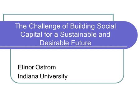 The Challenge of Building Social Capital for a Sustainable and Desirable Future Elinor Ostrom Indiana University.