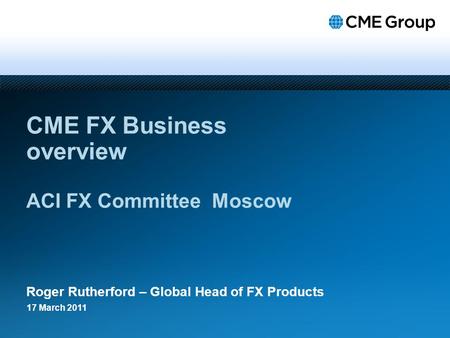 CME FX Business overview ACI FX Committee Moscow Roger Rutherford – Global Head of FX Products 17 March 2011.