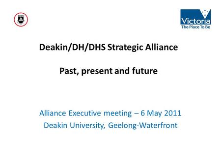 Deakin/DH/DHS Strategic Alliance Past, present and future Alliance Executive meeting – 6 May 2011 Deakin University, Geelong-Waterfront.