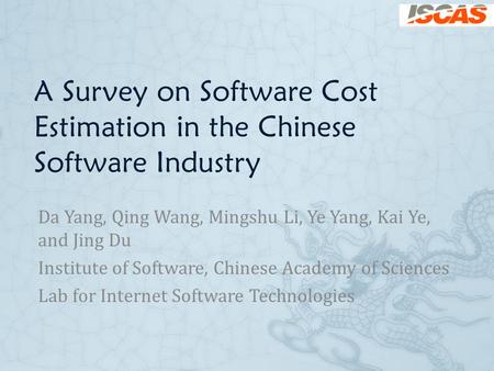 A Survey on Software Cost Estimation in the Chinese Software Industry Da Yang, Qing Wang, Mingshu Li, Ye Yang, Kai Ye, and Jing Du Institute of Software,