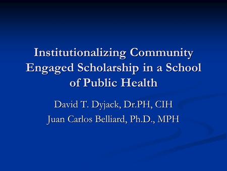 Institutionalizing Community Engaged Scholarship in a School of Public Health David T. Dyjack, Dr.PH, CIH Juan Carlos Belliard, Ph.D., MPH.