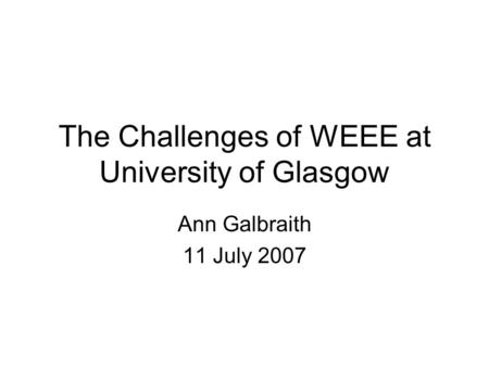 The Challenges of WEEE at University of Glasgow Ann Galbraith 11 July 2007.