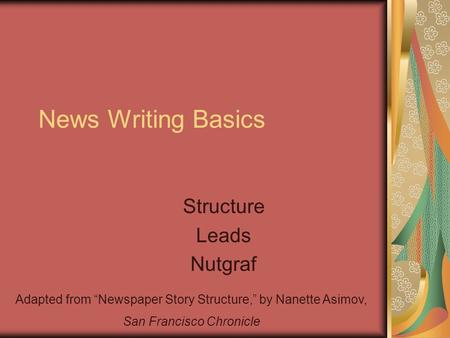 News Writing Basics Structure Leads Nutgraf Adapted from “Newspaper Story Structure,” by Nanette Asimov, San Francisco Chronicle.