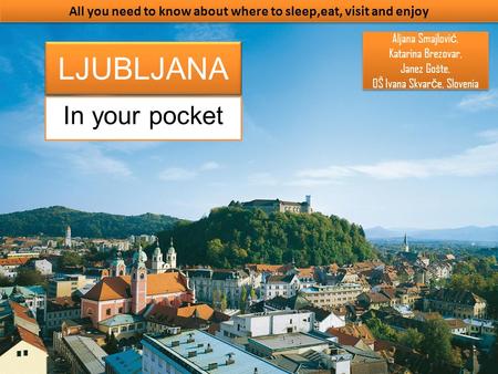 LJUBLJANA In your pocket All you need to know about where to sleep,eat, visit and enjoy Aljana Smajlovi ć, Katarina Brezovar, Janez Gošte, OŠ Ivana Skvar.