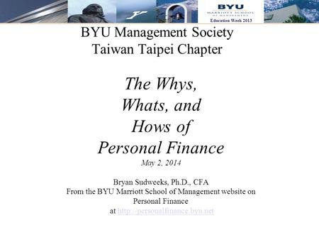 1 Education Week 2013 BYU Management Society Taiwan Taipei Chapter The Whys, Whats, and Hows of Personal Finance May 2, 2014 Bryan Sudweeks, Ph.D., CFA.