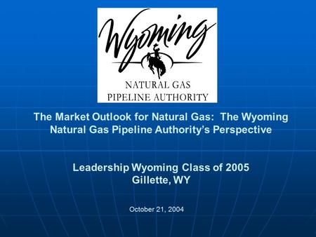 The Market Outlook for Natural Gas: The Wyoming Natural Gas Pipeline Authority’s Perspective Leadership Wyoming Class of 2005 Gillette, WY October 21,