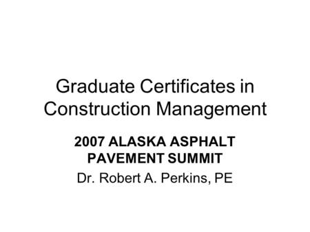 Graduate Certificates in Construction Management 2007 ALASKA ASPHALT PAVEMENT SUMMIT Dr. Robert A. Perkins, PE.