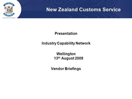 New Zealand Customs Service Presentation Industry Capability Network Wellington 13 th August 2009 Vendor Briefings.