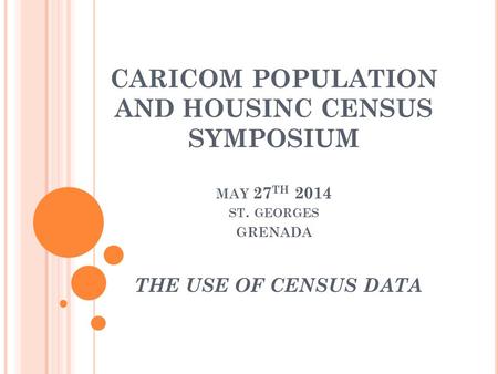 CARICOM POPULATION AND HOUSINC CENSUS SYMPOSIUM MAY 27 TH 2014 ST. GEORGES GRENADA THE USE OF CENSUS DATA.