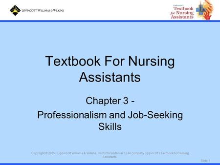 Slide 1 Copyright © 2005. Lippincott Williams & Wilkins. Instructor's Manual to Accompany Lippincott's Textbook for Nursing Assistants. Textbook For Nursing.