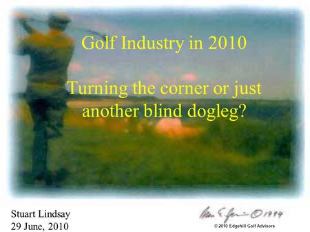 Golf Industry in 2010 Turning the corner or just another blind dogleg? Stuart Lindsay 29 June, 2010 © 2010 Edgehill Golf Advisors.