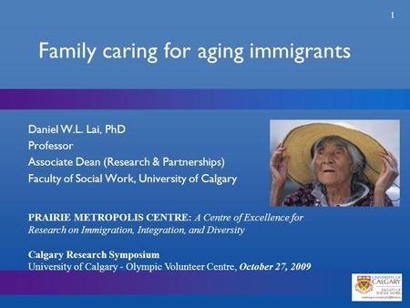 1 Family caring for aging immigrants Daniel W.L. Lai, PhD Professor Associate Dean (Research & Partnerships) Faculty of Social Work, University of Calgary.