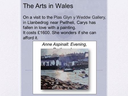 The Arts in Wales On a visit to the Plas Glyn y Weddw Gallery, in Llanbedrog near Pwllheli, Carys has fallen in love with a painting. It costs £1600. She.