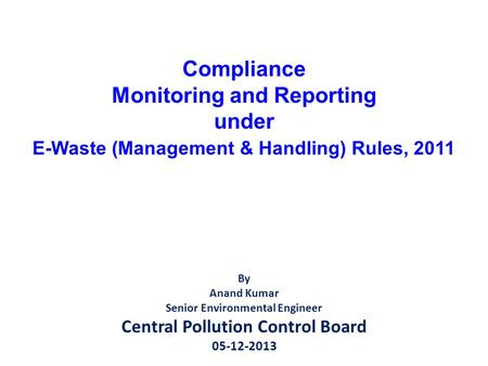 Compliance Monitoring and Reporting under E-Waste (Management & Handling) Rules, 2011 By Anand Kumar Senior Environmental Engineer Central Pollution Control.