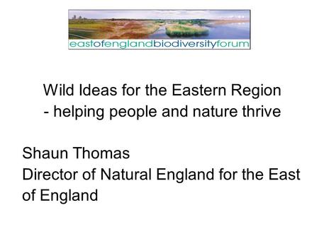 Wild Ideas for the Eastern Region - helping people and nature thrive Shaun Thomas Director of Natural England for the East of England.