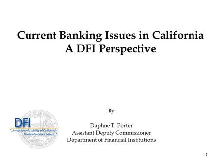 1 Current Banking Issues in California A DFI Perspective By Daphne T. Porter Assistant Deputy Commissioner Department of Financial Institutions.