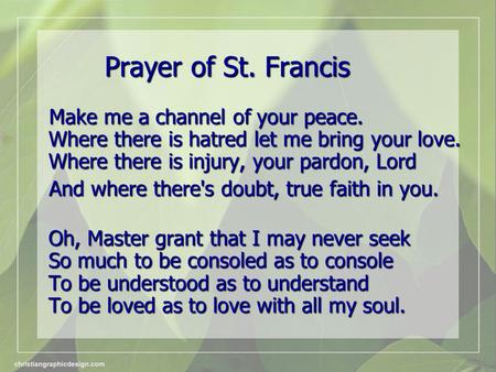 Prayer of St. Francis Make me a channel of your peace. Where there is hatred let me bring your love. Where there is injury, your pardon, Lord Make me a.