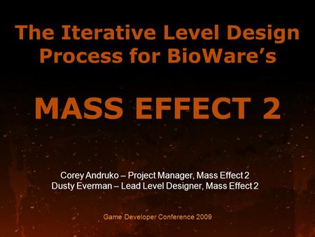 The Iterative Level Design Process for BioWare’s MASS EFFECT 2 Game Developer Conference 2009 Corey Andruko – Project Manager, Mass Effect 2 Dusty Everman.