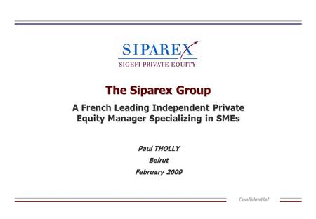 Confidential The Siparex Group A French Leading Independent Private Equity Manager Specializing in SMEs Paul THOLLY Beirut February 2009.