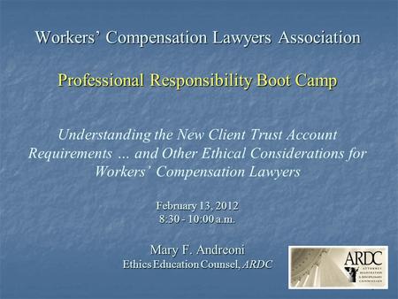 1 Workers’ Compensation Lawyers Association Professional Responsibility Boot Camp February 13, 2012 8:30 - 10:00 a.m. Mary F. Andreoni Ethics Education.