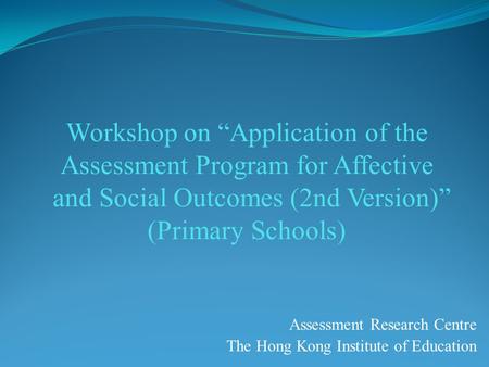 Workshop on “Application of the Assessment Program for Affective and Social Outcomes (2nd Version)” (Primary Schools) Assessment Research Centre The Hong.