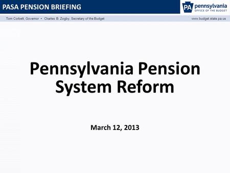 PASA PENSION BRIEFING Tom Corbett, Governor ▪ Charles B. Zogby, Secretary of the Budgetwww.budget.state.pa.us Pennsylvania Pension System Reform March.